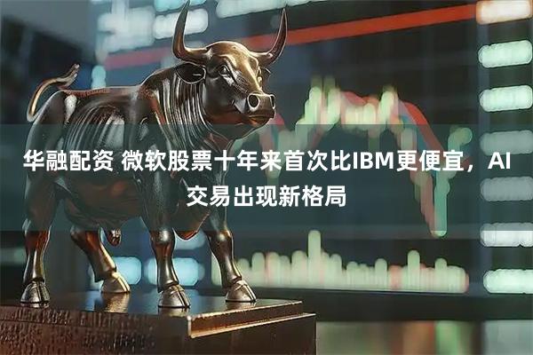 华融配资 微软股票十年来首次比IBM更便宜，AI交易出现新格局