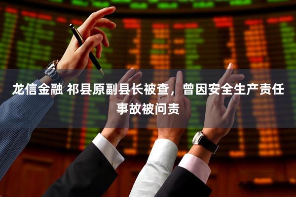 龙信金融 祁县原副县长被查，曾因安全生产责任事故被问责
