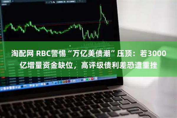 淘配网 RBC警惕“万亿美债潮”压顶：若3000亿增量资金缺位，高评级债利差恐遭重挫